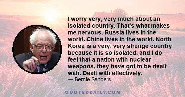 I worry very, very much about an isolated country. That's what makes me nervous. Russia lives in the world. China lives in the world. North Korea is a very, very strange country because it is so isolated, and I do feel