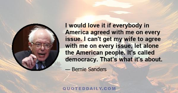 I would love it if everybody in America agreed with me on every issue. I can't get my wife to agree with me on every issue, let alone the American people. It's called democracy. That's what it's about.