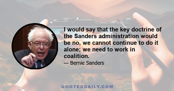 I would say that the key doctrine of the Sanders administration would be no, we cannot continue to do it alone; we need to work in coalition.