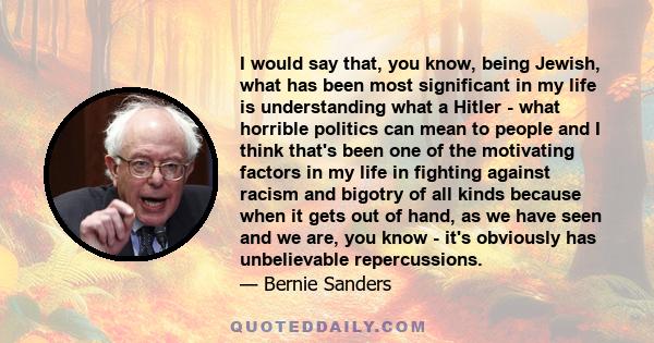 I would say that, you know, being Jewish, what has been most significant in my life is understanding what a Hitler - what horrible politics can mean to people and I think that's been one of the motivating factors in my