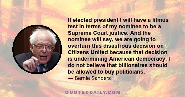 If elected president I will have a litmus test in terms of my nominee to be a Supreme Court justice. And the nominee will say, we are going to overturn this disastrous decision on Citizens United because that decision