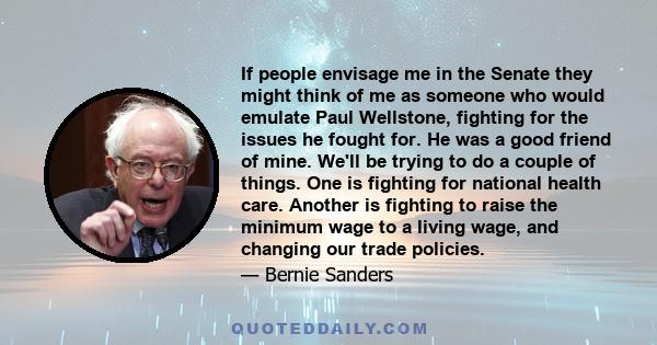 If people envisage me in the Senate they might think of me as someone who would emulate Paul Wellstone, fighting for the issues he fought for. He was a good friend of mine. We'll be trying to do a couple of things. One