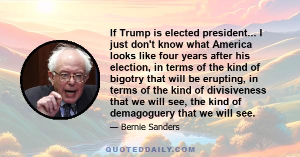 If Trump is elected president... I just don't know what America looks like four years after his election, in terms of the kind of bigotry that will be erupting, in terms of the kind of divisiveness that we will see, the 