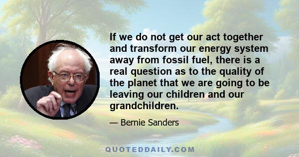 If we do not get our act together and transform our energy system away from fossil fuel, there is a real question as to the quality of the planet that we are going to be leaving our children and our grandchildren.