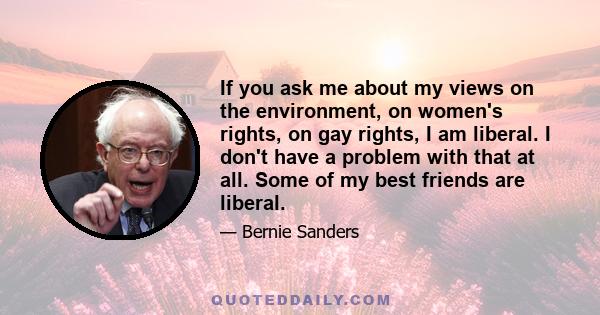 If you ask me about my views on the environment, on women's rights, on gay rights, I am liberal. I don't have a problem with that at all. Some of my best friends are liberal.