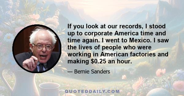 If you look at our records, I stood up to corporate America time and time again. I went to Mexico. I saw the lives of people who were working in American factories and making $0.25 an hour.