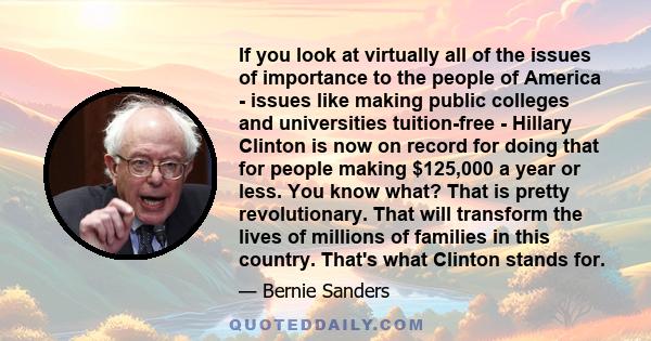 If you look at virtually all of the issues of importance to the people of America - issues like making public colleges and universities tuition-free - Hillary Clinton is now on record for doing that for people making