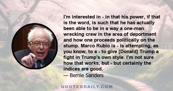 I'm interested in - in that his power, if that is the word, is such that he has actually been able to be in a way a one-man wrecking crew in the area of deportment and how one proceeds politically on the stump. Marco