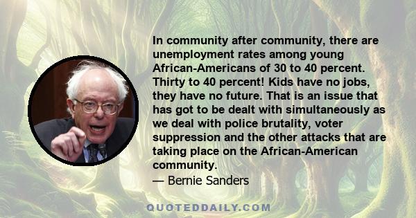 In community after community, there are unemployment rates among young African-Americans of 30 to 40 percent. Thirty to 40 percent! Kids have no jobs, they have no future. That is an issue that has got to be dealt with