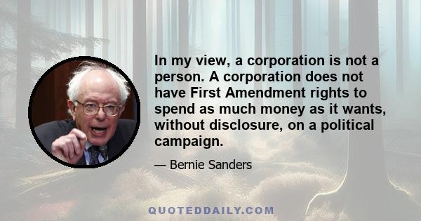 In my view, a corporation is not a person. A corporation does not have First Amendment rights to spend as much money as it wants, without disclosure, on a political campaign.