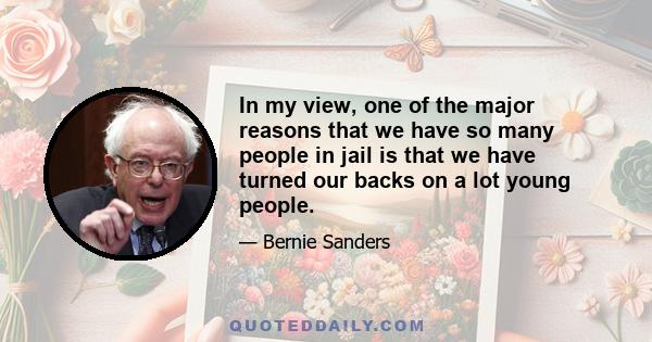 In my view, one of the major reasons that we have so many people in jail is that we have turned our backs on a lot young people.