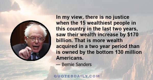 In my view, there is no justice when the 15 wealthiest people in this country in the last two years, saw their wealth increase by $170 billion. That is more wealth acquired in a two year period than is owned by the