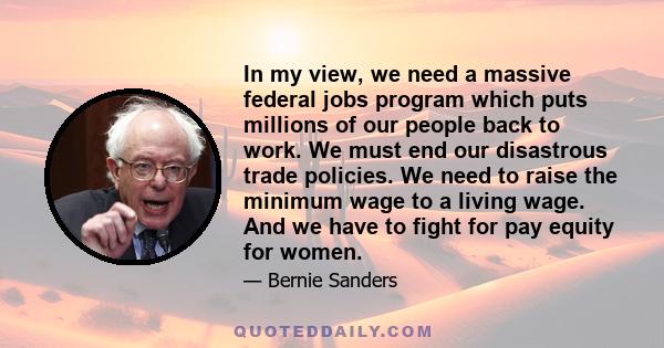 In my view, we need a massive federal jobs program which puts millions of our people back to work. We must end our disastrous trade policies. We need to raise the minimum wage to a living wage. And we have to fight for