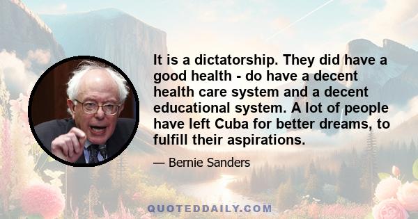 It is a dictatorship. They did have a good health - do have a decent health care system and a decent educational system. A lot of people have left Cuba for better dreams, to fulfill their aspirations.