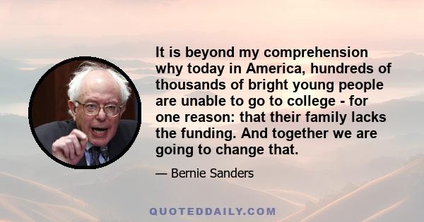 It is beyond my comprehension why today in America, hundreds of thousands of bright young people are unable to go to college - for one reason: that their family lacks the funding. And together we are going to change