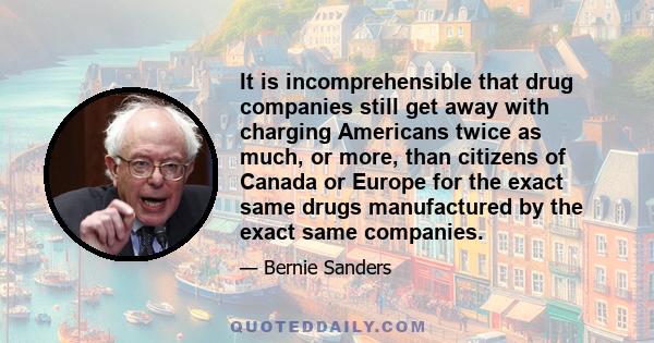 It is incomprehensible that drug companies still get away with charging Americans twice as much, or more, than citizens of Canada or Europe for the exact same drugs manufactured by the exact same companies.