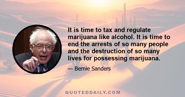 It is time to tax and regulate marijuana like alcohol. It is time to end the arrests of so many people and the destruction of so many lives for possessing marijuana.