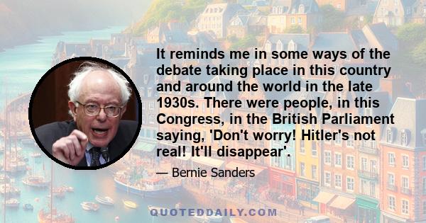 It reminds me in some ways of the debate taking place in this country and around the world in the late 1930s. There were people, in this Congress, in the British Parliament saying, 'Don't worry! Hitler's not real! It'll 