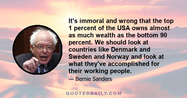 It's immoral and wrong that the top 1 percent of the USA owns almost as much wealth as the bottom 90 percent. We should look at countries like Denmark and Sweden and Norway and look at what they've accomplished for