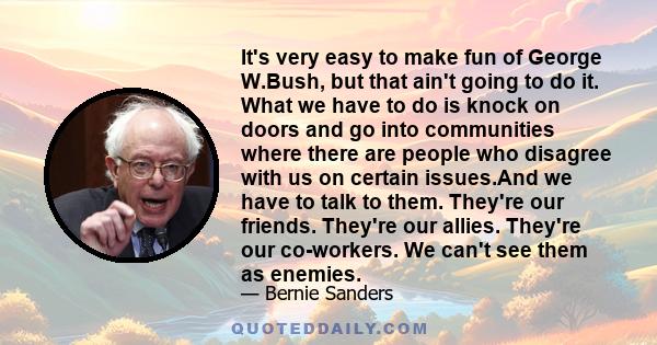 It's very easy to make fun of George W.Bush, but that ain't going to do it. What we have to do is knock on doors and go into communities where there are people who disagree with us on certain issues.And we have to talk