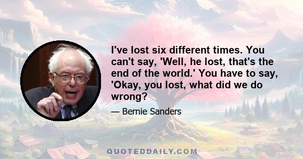 I've lost six different times. You can't say, 'Well, he lost, that's the end of the world.' You have to say, 'Okay, you lost, what did we do wrong?