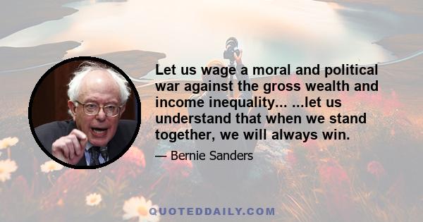 Let us wage a moral and political war against the gross wealth and income inequality... ...let us understand that when we stand together, we will always win.