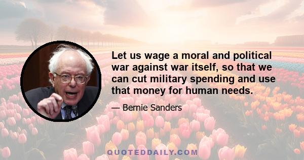 Let us wage a moral and political war against war itself, so that we can cut military spending and use that money for human needs.