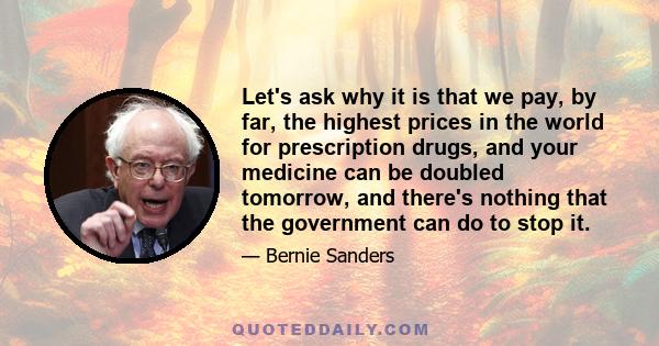 Let's ask why it is that we pay, by far, the highest prices in the world for prescription drugs, and your medicine can be doubled tomorrow, and there's nothing that the government can do to stop it.