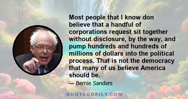 Most people that I know don believe that a handful of corporations request sit together without disclosure, by the way, and pump hundreds and hundreds of millions of dollars into the political process. That is not the