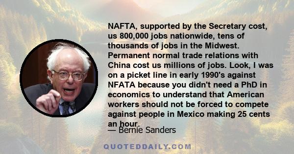 NAFTA, supported by the Secretary cost, us 800,000 jobs nationwide, tens of thousands of jobs in the Midwest. Permanent normal trade relations with China cost us millions of jobs. Look, I was on a picket line in early