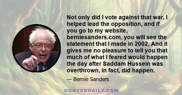 Not only did I vote against that war, I helped lead the opposition, and if you go to my website, berniesanders.com, you will see the statement that I made in 2002. And it gives me no pleasure to tell you that much of