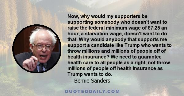 Now, why would my supporters be supporting somebody who doesn't want to raise the federal minimum wage of $7.25 an hour, a starvation wage, doesn't want to do that. Why would anybody that supports me support a candidate 