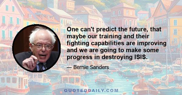 One can't predict the future, that maybe our training and their fighting capabilities are improving and we are going to make some progress in destroying ISIS.