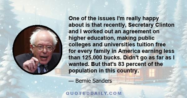 One of the issues I'm really happy about is that recently, Secretary Clinton and I worked out an agreement on higher education, making public colleges and universities tuition free for every family in America earning