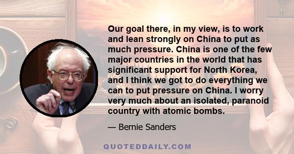 Our goal there, in my view, is to work and lean strongly on China to put as much pressure. China is one of the few major countries in the world that has significant support for North Korea, and I think we got to do