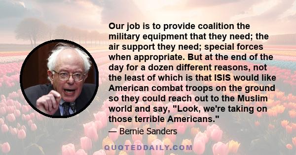 Our job is to provide coalition the military equipment that they need; the air support they need; special forces when appropriate. But at the end of the day for a dozen different reasons, not the least of which is that