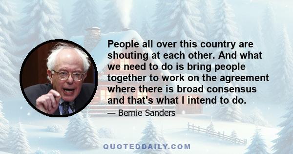 People all over this country are shouting at each other. And what we need to do is bring people together to work on the agreement where there is broad consensus and that's what I intend to do.