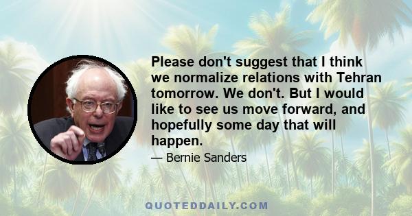 Please don't suggest that I think we normalize relations with Tehran tomorrow. We don't. But I would like to see us move forward, and hopefully some day that will happen.