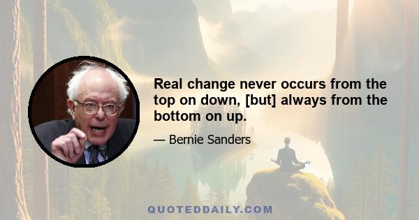 Real change never occurs from the top on down, [but] always from the bottom on up.