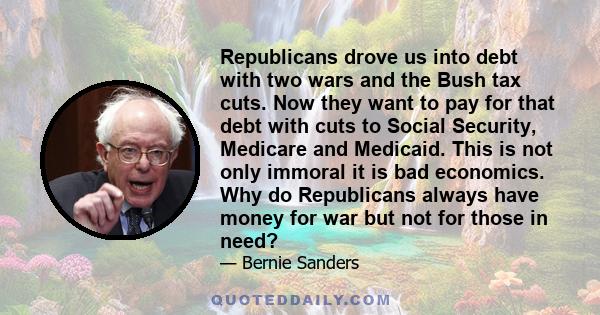 Republicans drove us into debt with two wars and the Bush tax cuts. Now they want to pay for that debt with cuts to Social Security, Medicare and Medicaid. This is not only immoral it is bad economics. Why do