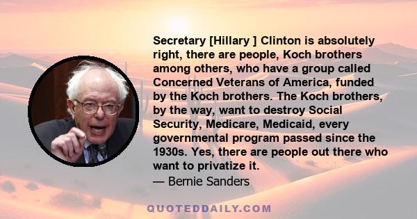 Secretary [Hillary ] Clinton is absolutely right, there are people, Koch brothers among others, who have a group called Concerned Veterans of America, funded by the Koch brothers. The Koch brothers, by the way, want to