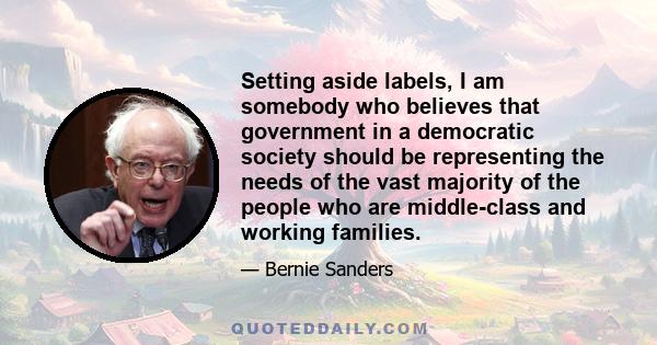 Setting aside labels, I am somebody who believes that government in a democratic society should be representing the needs of the vast majority of the people who are middle-class and working families.