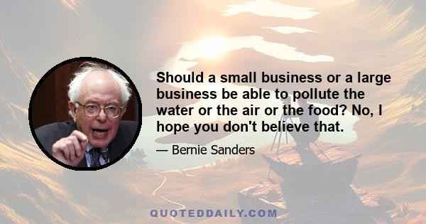 Should a small business or a large business be able to pollute the water or the air or the food? No, I hope you don't believe that.