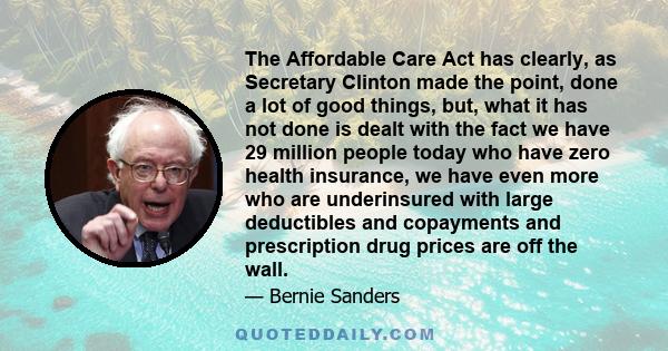 The Affordable Care Act has clearly, as Secretary Clinton made the point, done a lot of good things, but, what it has not done is dealt with the fact we have 29 million people today who have zero health insurance, we