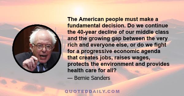 The American people must make a fundamental decision. Do we continue the 40-year decline of our middle class and the growing gap between the very rich and everyone else, or do we fight for a progressive economic agenda