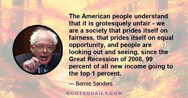 The American people understand that it is grotesquely unfair - we are a society that prides itself on fairness, that prides itself on equal opportunity, and people are looking out and seeing, since the Great Recession