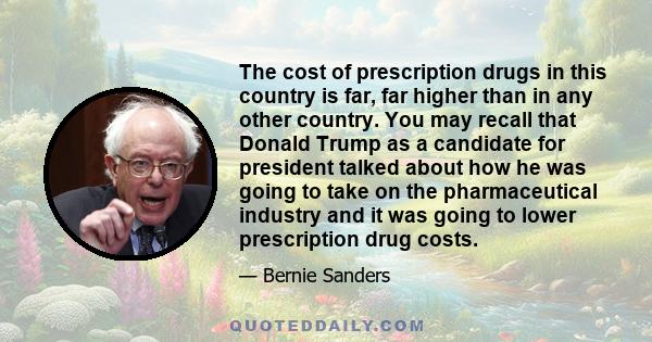 The cost of prescription drugs in this country is far, far higher than in any other country. You may recall that Donald Trump as a candidate for president talked about how he was going to take on the pharmaceutical