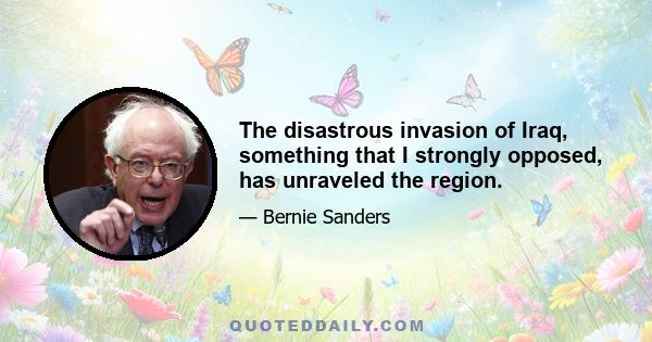 The disastrous invasion of Iraq, something that I strongly opposed, has unraveled the region.