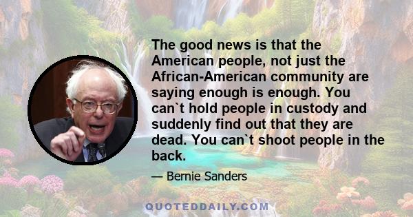 The good news is that the American people, not just the African-American community are saying enough is enough. You can`t hold people in custody and suddenly find out that they are dead. You can`t shoot people in the