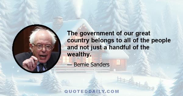 The government of our great country belongs to all of the people and not just a handful of the wealthy.